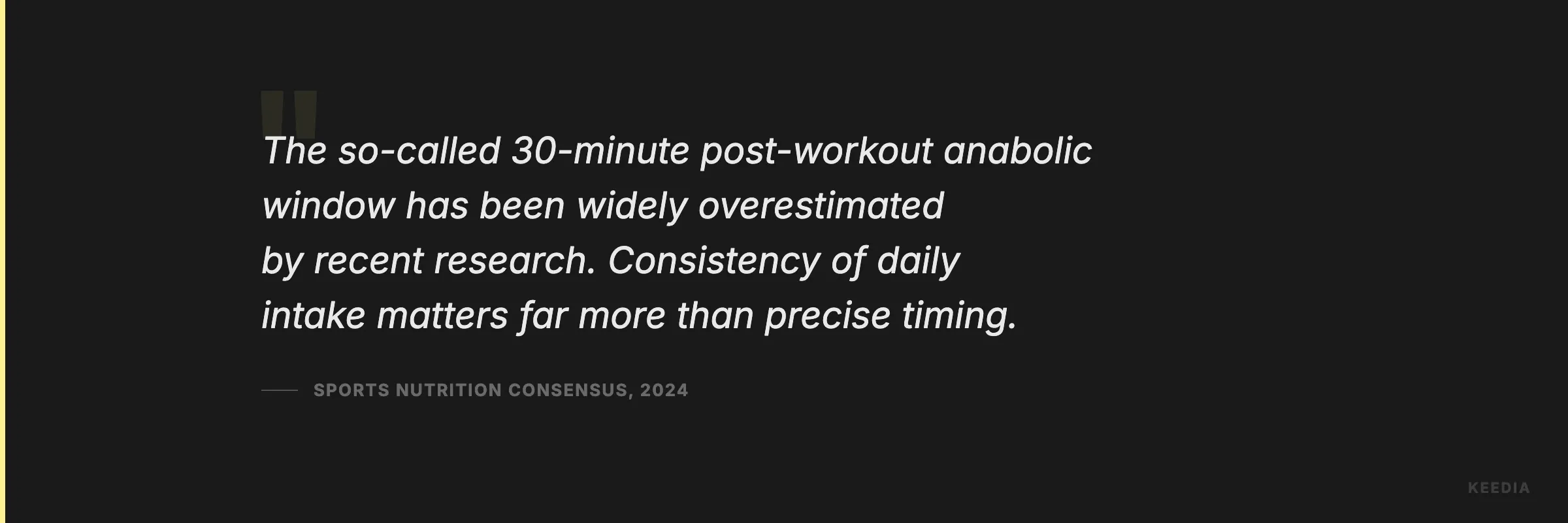 The so-called 30-minute post-workout anabolic window has been widely overestimated by recent research. Consistency of daily intake matters far more than precise timing.